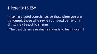1 Peter 3:16 ESV
16 having a good conscience, so that, when you are
slandered, those who revile your good behavior in
Christ may be put to shame.
•The best defense against slander is to be innocent!
 