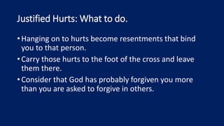 Justified Hurts: What to do.
•Hanging on to hurts become resentments that bind
you to that person.
•Carry those hurts to the foot of the cross and leave
them there.
•Consider that God has probably forgiven you more
than you are asked to forgive in others.
 