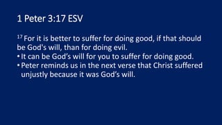 1 Peter 3:17 ESV
17 For it is better to suffer for doing good, if that should
be God's will, than for doing evil.
•It can be God’s will for you to suffer for doing good.
•Peter reminds us in the next verse that Christ suffered
unjustly because it was God’s will.
 
