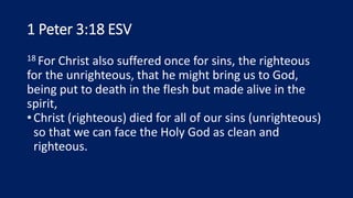 1 Peter 3:18 ESV
18 For Christ also suffered once for sins, the righteous
for the unrighteous, that he might bring us to God,
being put to death in the flesh but made alive in the
spirit,
•Christ (righteous) died for all of our sins (unrighteous)
so that we can face the Holy God as clean and
righteous.
 