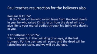Paul teaches resurrection for the believers also.
Romans 8:11 ESV
11 If the Spirit of him who raised Jesus from the dead dwells
in you, he who raised Christ Jesus from the dead will also
give life to your mortal bodies through his Spirit who dwells
in you.
1 Corinthians 15:52 ESV
52 in a moment, in the twinkling of an eye, at the last
trumpet. For the trumpet will sound and the dead will be
raised imperishable, and we will be changed.
 