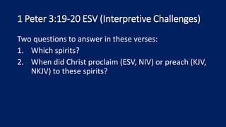 1 Peter 3:19-20 ESV (Interpretive Challenges)
Two questions to answer in these verses:
1. Which spirits?
2. When did Christ proclaim (ESV, NIV) or preach (KJV,
NKJV) to these spirits?
 