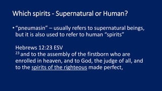 Which spirits - Supernatural or Human?
•“pneumasin” – usually refers to supernatural beings,
but it is also used to refer to human “spirits”
Hebrews 12:23 ESV
23 and to the assembly of the firstborn who are
enrolled in heaven, and to God, the judge of all, and
to the spirits of the righteous made perfect,
 
