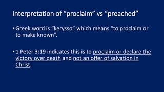 Interpretation of “proclaim” vs “preached”
•Greek word is “kerysso” which means “to proclaim or
to make known”.
•1 Peter 3:19 indicates this is to proclaim or declare the
victory over death and not an offer of salvation in
Christ.
 