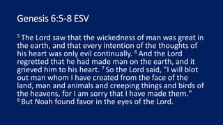 Genesis 6:5-8 ESV
5 The Lord saw that the wickedness of man was great in
the earth, and that every intention of the thoughts of
his heart was only evil continually. 6 And the Lord
regretted that he had made man on the earth, and it
grieved him to his heart. 7 So the Lord said, "I will blot
out man whom I have created from the face of the
land, man and animals and creeping things and birds of
the heavens, for I am sorry that I have made them."
8 But Noah found favor in the eyes of the Lord.
 