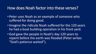 How does Noah factor into these verses?
•Peter uses Noah as an example of someone who
suffered for doing good.
•Imagine the ridicule Noah suffered for the 120 years
he had a boat building operation in his front yard.
•God gave the people in Noah’s day 120 years to
repent before the earth was flooded (Peter writes
“God’s patience waited”).
 