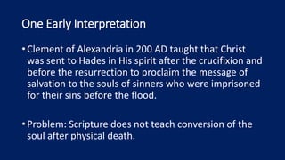 One Early Interpretation
•Clement of Alexandria in 200 AD taught that Christ
was sent to Hades in His spirit after the crucifixion and
before the resurrection to proclaim the message of
salvation to the souls of sinners who were imprisoned
for their sins before the flood.
•Problem: Scripture does not teach conversion of the
soul after physical death.
 