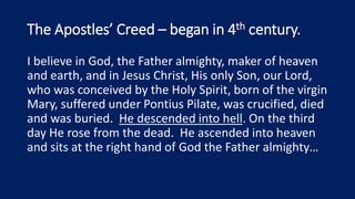 The Apostles’ Creed – began in 4th century.
I believe in God, the Father almighty, maker of heaven
and earth, and in Jesus Christ, His only Son, our Lord,
who was conceived by the Holy Spirit, born of the virgin
Mary, suffered under Pontius Pilate, was crucified, died
and was buried. He descended into hell. On the third
day He rose from the dead. He ascended into heaven
and sits at the right hand of God the Father almighty…
 