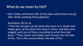 What do we mean by Hell?
• Hell, Hades and Sheol refer to the place where lost souls go
after death awaiting final judgment.
Revelation 20:13-14
13 And the sea gave up the dead who were in it, Death and
Hades gave up the dead who were in them, and they were
judged, each one of them, according to what they had
done. 14 Then Death and Hades were thrown into the lake
of fire. This is the second death, the lake of fire.
 
