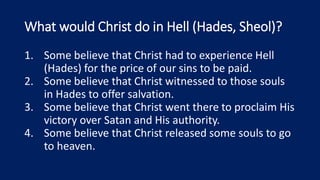 What would Christ do in Hell (Hades, Sheol)?
1. Some believe that Christ had to experience Hell
(Hades) for the price of our sins to be paid.
2. Some believe that Christ witnessed to those souls
in Hades to offer salvation.
3. Some believe that Christ went there to proclaim His
victory over Satan and His authority.
4. Some believe that Christ released some souls to go
to heaven.
 