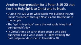 Another interpretation for 1 Peter 3:19-20 that
ties the Holy Spirit to Christ and to Noah.
•During the 120 years while Noah was building the Ark,
Christ “preached” through Noah via the Holy Spirit to
the people.
•The “spirits in prison” were the lost souls living in sin
during Noah’s day.
•In Christ’s time on earth those people who died
during the Flood were spirits in Hades awaiting the
final judgment described in Revelation 20.
 