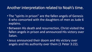 Another interpretation related to Noah’s time.
•The “spirits in prison” are the fallen angels of Genesis
6 who consorted with the daughters of men as Jude 6
explains.
•Between His death and resurrection, Christ visited the
fallen angels in prison and announced His victory over
Satan.
•Jesus announced their doom and His victory over
angels and His authority over them (1 Peter 3:22).
 