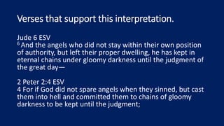 Verses that support this interpretation.
Jude 6 ESV
6 And the angels who did not stay within their own position
of authority, but left their proper dwelling, he has kept in
eternal chains under gloomy darkness until the judgment of
the great day—
2 Peter 2:4 ESV
4 For if God did not spare angels when they sinned, but cast
them into hell and committed them to chains of gloomy
darkness to be kept until the judgment;
 
