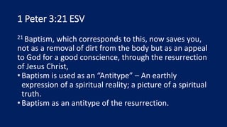 1 Peter 3:21 ESV
21 Baptism, which corresponds to this, now saves you,
not as a removal of dirt from the body but as an appeal
to God for a good conscience, through the resurrection
of Jesus Christ,
•Baptism is used as an “Antitype” – An earthly
expression of a spiritual reality; a picture of a spiritual
truth.
•Baptism as an antitype of the resurrection.
 