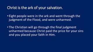 Christ is the ark of your salvation.
•Eight people were in the ark and went through the
judgment of the Flood, and were unharmed.
•The Christian will go through the final judgment
unharmed because Christ paid the price for your sins
and you placed your faith in Him.
 