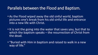 Parallels between the Flood and Baptism.
• As the Flood wiped away the old sinful world, baptism
pictures one’s break from his old sinful life and entrance
into a new life with Christ.
• It is not the going into the water that saves you, but that to
which the baptism speaks – the resurrection of Christ from
the dead.
• “Buried with Him in baptism and raised to walk in a new
way of life.”
 