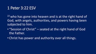 1 Peter 3:22 ESV
22 who has gone into heaven and is at the right hand of
God, with angels, authorities, and powers having been
subjected to him.
•“Session of Christ” – seated at the right hand of God
the Father.
•Christ has power and authority over all things.
 