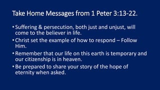 Take Home Messages from 1 Peter 3:13-22.
•Suffering & persecution, both just and unjust, will
come to the believer in life.
•Christ set the example of how to respond – Follow
Him.
•Remember that our life on this earth is temporary and
our citizenship is in heaven.
•Be prepared to share your story of the hope of
eternity when asked.
 