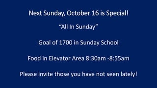 Next Sunday, October 16 is Special!
“All In Sunday”
Goal of 1700 in Sunday School
Food in Elevator Area 8:30am -8:55am
Please invite those you have not seen lately!
 