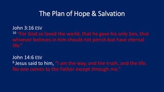 The Plan of Hope & Salvation
John 3:16 ESV
16 “For God so loved the world, that he gave his only Son, that
whoever believes in him should not perish but have eternal
life.”
John 14:6 ESV
6 Jesus said to him, “I am the way, and the truth, and the life.
No one comes to the Father except through me.”
 