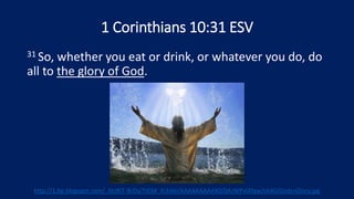 1 Corinthians 10:31 ESV
31 So, whether you eat or drink, or whatever you do, do
all to the glory of God.
http://1.bp.blogspot.com/_6tzRiT-BrDs/TIGM_Ih3dAI/AAAAAAAAAX0/0AJWPvlAfqw/s640/Gods+Glory.jpg
 