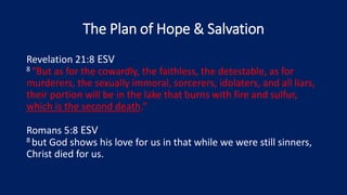 The Plan of Hope & Salvation
Revelation 21:8 ESV
8 “But as for the cowardly, the faithless, the detestable, as for
murderers, the sexually immoral, sorcerers, idolaters, and all liars,
their portion will be in the lake that burns with fire and sulfur,
which is the second death.”
Romans 5:8 ESV
8 but God shows his love for us in that while we were still sinners,
Christ died for us.
 