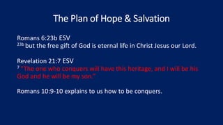 The Plan of Hope & Salvation
Romans 6:23b ESV
23b but the free gift of God is eternal life in Christ Jesus our Lord.
Revelation 21:7 ESV
7 “The one who conquers will have this heritage, and I will be his
God and he will be my son.”
Romans 10:9-10 explains to us how to be conquers.
 