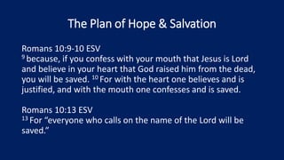 The Plan of Hope & Salvation
Romans 10:9-10 ESV
9 because, if you confess with your mouth that Jesus is Lord
and believe in your heart that God raised him from the dead,
you will be saved. 10 For with the heart one believes and is
justified, and with the mouth one confesses and is saved.
Romans 10:13 ESV
13 For “everyone who calls on the name of the Lord will be
saved.”
 