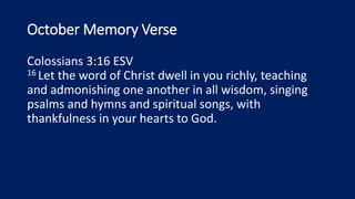 October Memory Verse
Colossians 3:16 ESV
16 Let the word of Christ dwell in you richly, teaching
and admonishing one another in all wisdom, singing
psalms and hymns and spiritual songs, with
thankfulness in your hearts to God.
 