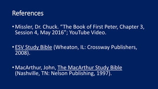 References
•Missler, Dr. Chuck. “The Book of First Peter, Chapter 3,
Session 4, May 2016”; YouTube Video.
•ESV Study Bible (Wheaton, IL: Crossway Publishers,
2008).
•MacArthur, John, The MacArthur Study Bible
(Nashville, TN: Nelson Publishing, 1997).
 