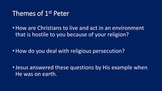 Themes of 1st Peter
•How are Christians to live and act in an environment
that is hostile to you because of your religion?
•How do you deal with religious persecution?
•Jesus answered these questions by His example when
He was on earth.
 