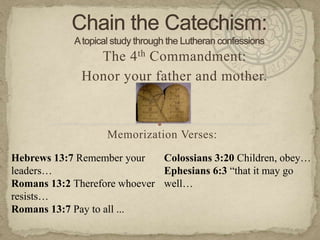 Chain the Catechism: A topical study through the Lutheran confessions The 4th Commandment:  Honor your father and mother. Memorization Verses:   Hebrews 13:7 Remember your leaders… Romans 13:2 Therefore whoever resists… Romans 13:7 Pay to all ... Colossians 3:20 Children, obey… Ephesians 6:3 “that it may go well… 