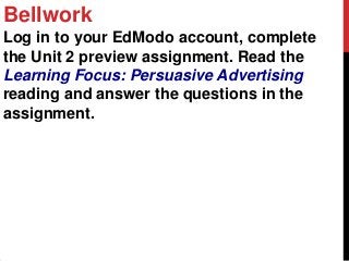 Bellwork
Log in to your EdModo account, complete
the Unit 2 preview assignment. Read the
Learning Focus: Persuasive Advertising
reading and answer the questions in the
assignment.
 