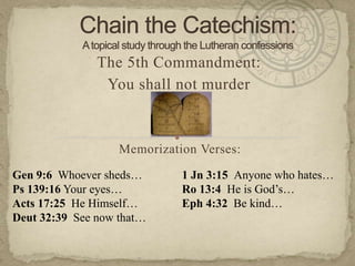 Chain the Catechism: A topical study through the Lutheran confessions The 5th Commandment:  You shall not murder Memorization Verses:   Gen 9:6  Whoever sheds… Ps 139:16 Your eyes… Acts 17:25  He Himself… Deut 32:39  See now that… 1 Jn 3:15  Anyone who hates… Ro 13:4  He is God’s… Eph 4:32  Be kind… 