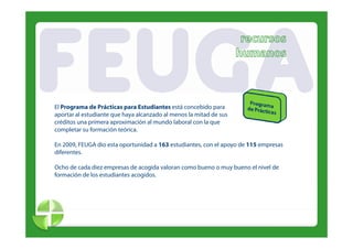 El Programa de Prácticas para Estudiantes está concebido para
aportar al estudiante que haya alcanzado al menos la mitad de sus
créditos una primera aproximación al mundo laboral con la que
              p        p                                  q
completar su formación teórica.

En 2009, FEUGA dio esta oportunidad a 163 estudiantes, con el apoyo de 115 empresas
diferentes.
diferentes

Ocho de cada diez empresas de acogida valoran como bueno o muy bueno el nivel de
formación de los estudiantes acogidos.
 