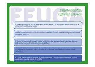 La clave que sustenta el arco de actividades de FEUGA radica en gestionar el interés público con la
agilidad de las entidades privadas.
                          privadas



También basa su eficiencia en el conocimiento detallado de toda la oferta tecnológica que atesora la
comunidad científica.



Su intensa relación con la empresa gallega le permite saber mejor que nadie las necesidades del
tejido productivo que la universidad puede satisfacer.




La f d
   fundación es muy versátil, capaz de operar en l distintas ramas del conocimiento o d l
                           l        d            las d             d l                de la
producción.


En FEUGA, la dimensión no importa, de modo que pymes o grandes compañías tienen la misma
consideración cuando se trata de servirlas.
 