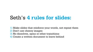 Seth’s 4 rules for slides:
1) Make slides that reinforce your words, not repeat them
2) Don’t use cheesy images
3) No dissolves, spins or other transitions
4) Create a written document to leave behind
 