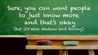 Sure, you can want people
    to just know more
      and that’s okay
 (but it’s also shallow and boring)
 