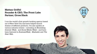 ONT L
                                                           FR
Mattan Griffel




                                                                    A
                                                      E
                                                      TH




                                                                        BS
Founder & CEO, The Front Labs
Partner, Grow/Hack

I run the world’s first growth hacking agency based
out of New York City and have helped launch
dozens of different products. I've also spoken at
various industry events – including at Bloomberg,
Internet Week, and Social Media Week – and have
been featured in BusinessWeek, Mashable and The
Next Web.
 