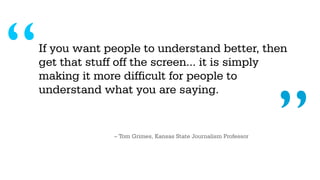 “   If you want people to understand better, then
    get that stuff off the screen... it is simply
    making it more difficult for people to




                                                                   ”
    understand what you are saying.


                 – Tom Grimes, Kansas State Journalism Professor
 