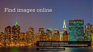 Find images online




             Google Images (images.google.com)
             Flickr Creative Commons (www.flickr.com/creativecommons)

             (be careful of copyright issues)
 