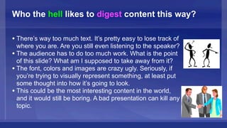Who the hell likes to digest content this way?

• There’s way too much text. It’s pretty easy to lose track of
  where you are. Are you still even listening to the speaker?
• The audience has to do too much work. What is the point
  of this slide? What am I supposed to take away from it?
• The font, colors and images are crazy ugly. Seriously, if
  you’re trying to visually represent something, at least put
  some thought into how it’s going to look.
• This could be the most interesting content in the world,
  and it would still be boring. A bad presentation can kill any
  topic.
 