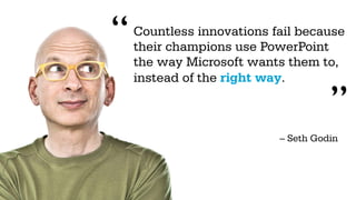 “   Countless innovations fail because
    their champions use PowerPoint
    the way Microsoft wants them to,
    instead of the right way.

                                     ”
                           – Seth Godin
 
