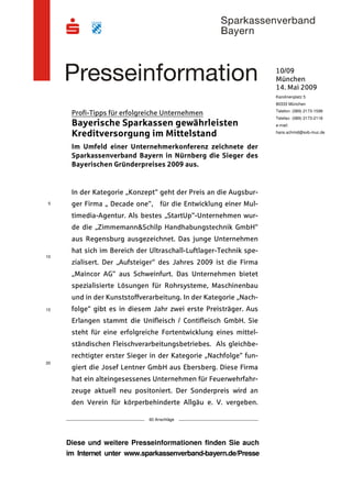 10/09
                                                                   München
                                                                   14. Mai 2009
                                                                   Karolinenplatz 5
                                                                   80333 München
                                                                   Telefon: (089) 2173-1599
      Profi-Tipps für erfolgreiche Unternehmen
                                                                   Telefax: (089) 2173-2118
      Bayerische Sparkassen gewährleisten                          e-mail:

      Kreditversorgung im Mittelstand                              hans.schmid@svb-muc.de


      Im Umfeld einer Unternehmerkonferenz zeichnete der
      Sparkassenverband Bayern in Nürnberg die Sieger des
      Bayerischen Gründerpreises 2009 aus.


      In der Kategorie „Konzept“ geht der Preis an die Augsbur-
5     ger Firma „ Decade one“, für die Entwicklung einer Mul-
      timedia-Agentur. Als bestes „StartUp“-Unternehmen wur-
      de die „Zimmemann&Schilp Handhabungstechnik GmbH“
      aus Regensburg ausgezeichnet. Das junge Unternehmen
      hat sich im Bereich der Ultraschall-Luftlager-Technik spe-
10
      zialisert. Der „Aufsteiger“ des Jahres 2009 ist die Firma
      „Maincor AG“ aus Schweinfurt. Das Unternehmen bietet
      spezialisierte Lösungen für Rohrsysteme, Maschinenbau
      und in der Kunststoffverarbeitung. In der Kategorie „Nach-
15    folge“ gibt es in diesem Jahr zwei erste Preisträger. Aus
      Erlangen stammt die Unifleisch / Contifleisch GmbH. Sie
      steht für eine erfolgreiche Fortentwicklung eines mittel-
      ständischen Fleischverarbeitungsbetriebes. Als gleichbe-
      rechtigter erster Sieger in der Kategorie „Nachfolge“ fun-
20
      giert die Josef Lentner GmbH aus Ebersberg. Diese Firma
      hat ein alteingesessenes Unternehmen für Feuerwehrfahr-
      zeuge aktuell neu positoniert. Der Sonderpreis wird an
      den Verein für körperbehinderte Allgäu e. V. vergeben.

                              60 Anschläge




     Diese und weitere Presseinformationen finden Sie auch
     im Internet unter www.sparkassenverband-bayern.de/Presse
 