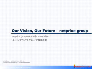 Our Vision, Our Future – netprice group netprice group corporate information Serial Code ：  NP20080410-10-VDR-100 Copyright 2008 netprice.com, Ltd. All rights reserved. Shopping – What could be more fun? Our Vision, Our Future – netprice group netprice group corporate information ネットプライスグループ事業概要 