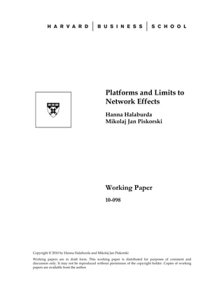 Platforms and Limits to
                                               Network Effects
                                               Hanna Halaburda
                                               Mikolaj Jan Piskorski




                                               Working Paper
                                               10-098




Copyright © 2010 by Hanna Halaburda and Mikolaj Jan Piskorski
Working papers are in draft form. This working paper is distributed for purposes of comment and
discussion only. It may not be reproduced without permission of the copyright holder. Copies of working
papers are available from the author.
 