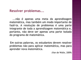 Resolver problemas... 
...não é apenas uma meta da aprendizagem 
matemática, mas também um modo importante de 
fazê-la. A resolução de problemas é uma parte 
integrante de toda a aprendizagem matemática e, 
portanto, não deve ser apenas uma parte isolada 
do programa de matemática. 
Em outras palavras, os estudantes devem resolver 
problemas não para aplicar matemática, mas para 
aprender nova matemática. 
(Van de Walle, 2009) 
 