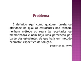 Problema 
É definido aqui como qualquer tarefa ou 
atividade na qual os estudantes não tenham 
nenhum método ou regra já receitados ou 
memorizados e nem haja uma percepção por 
parte dos estudantes de que haja um método 
“correto” específico de solução. 
(Hiebert et al., 1997) 
 