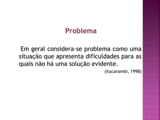 Problema 
Em geral considera-se problema como uma 
situação que apresenta dificuldades para as 
quais não há uma solução evidente. 
(Itacarambi, 1998) 
 