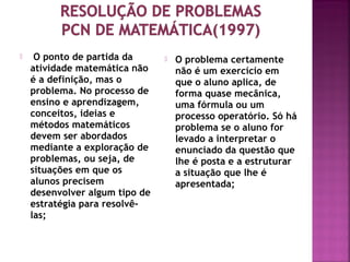  O ponto de partida da 
atividade matemática não 
é a definição, mas o 
problema. No processo de 
ensino e aprendizagem, 
conceitos, ideias e 
métodos matemáticos 
devem ser abordados 
mediante a exploração de 
problemas, ou seja, de 
situações em que os 
alunos precisem 
desenvolver algum tipo de 
estratégia para resolvê-las; 
 O problema certamente 
não é um exercício em 
que o aluno aplica, de 
forma quase mecânica, 
uma fórmula ou um 
processo operatório. Só há 
problema se o aluno for 
levado a interpretar o 
enunciado da questão que 
lhe é posta e a estruturar 
a situação que lhe é 
apresentada; 
 